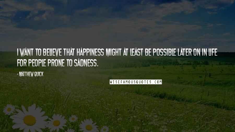 Matthew Quick Quotes: I want to believe that happiness might at least be possible later on in life for people prone to sadness.