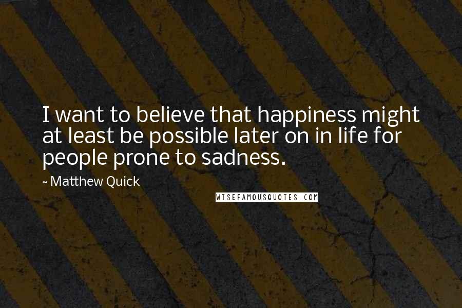Matthew Quick Quotes: I want to believe that happiness might at least be possible later on in life for people prone to sadness.