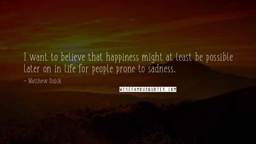 Matthew Quick Quotes: I want to believe that happiness might at least be possible later on in life for people prone to sadness.