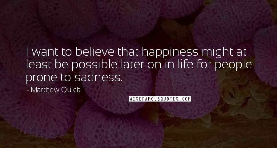 Matthew Quick Quotes: I want to believe that happiness might at least be possible later on in life for people prone to sadness.