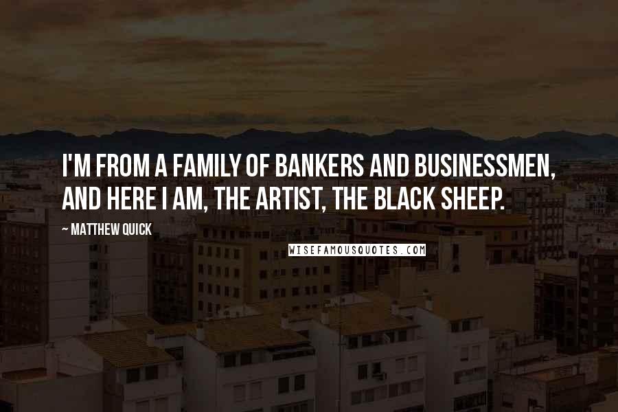 Matthew Quick Quotes: I'm from a family of bankers and businessmen, and here I am, the artist, the black sheep.