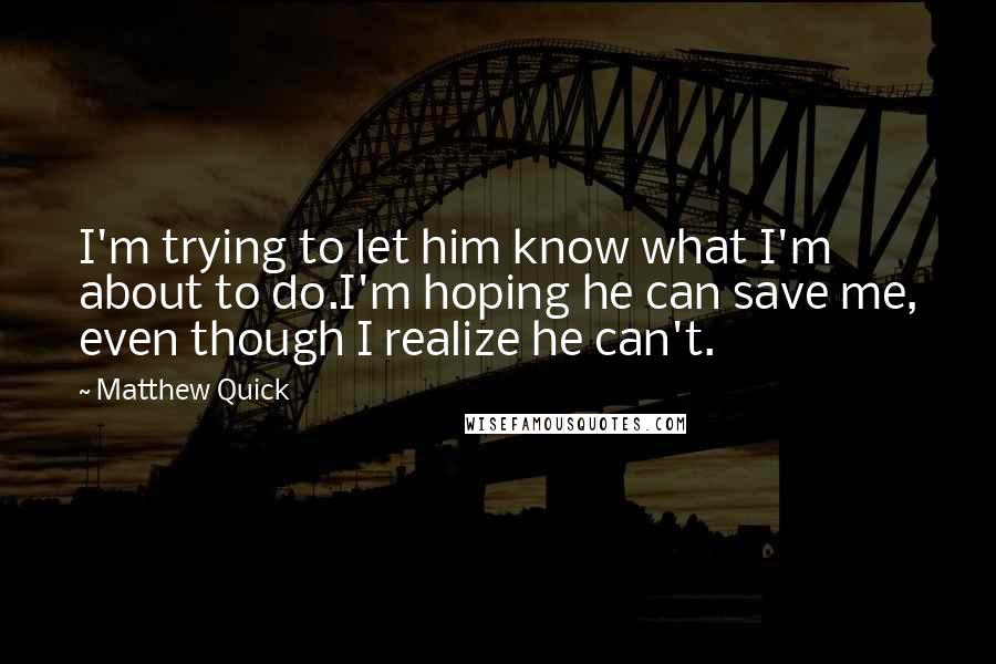 Matthew Quick Quotes: I'm trying to let him know what I'm about to do.I'm hoping he can save me, even though I realize he can't.