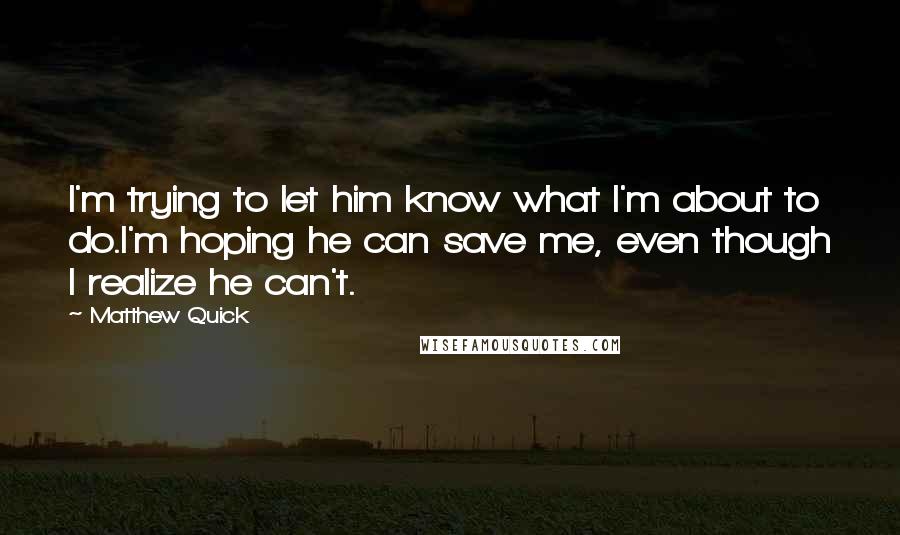 Matthew Quick Quotes: I'm trying to let him know what I'm about to do.I'm hoping he can save me, even though I realize he can't.