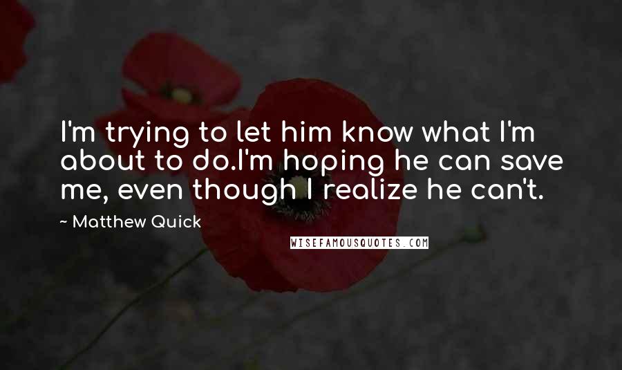 Matthew Quick Quotes: I'm trying to let him know what I'm about to do.I'm hoping he can save me, even though I realize he can't.