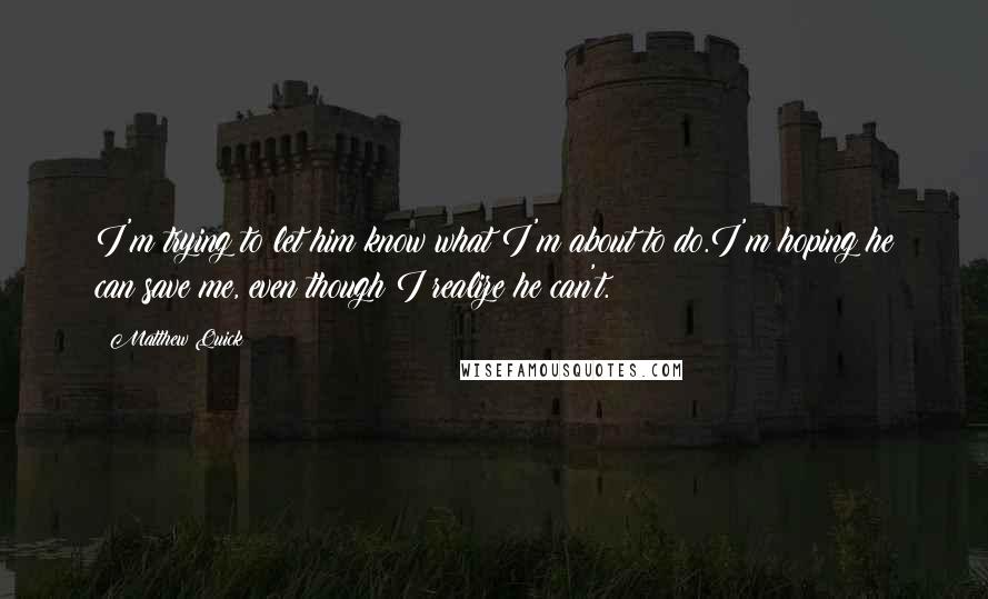 Matthew Quick Quotes: I'm trying to let him know what I'm about to do.I'm hoping he can save me, even though I realize he can't.