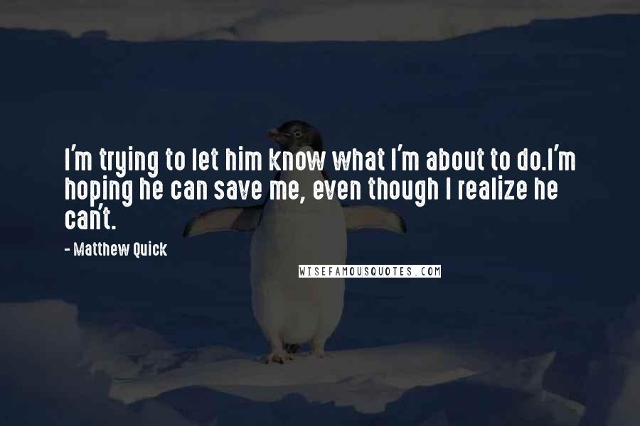 Matthew Quick Quotes: I'm trying to let him know what I'm about to do.I'm hoping he can save me, even though I realize he can't.