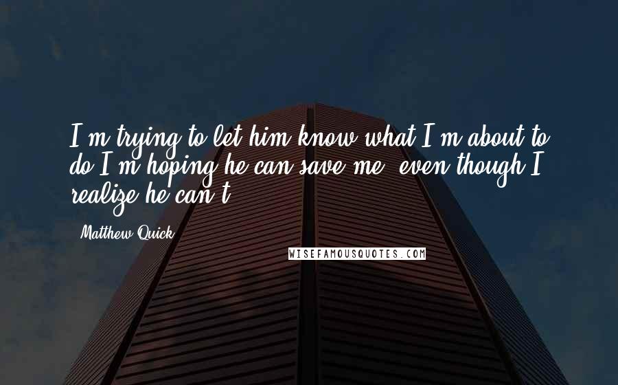 Matthew Quick Quotes: I'm trying to let him know what I'm about to do.I'm hoping he can save me, even though I realize he can't.