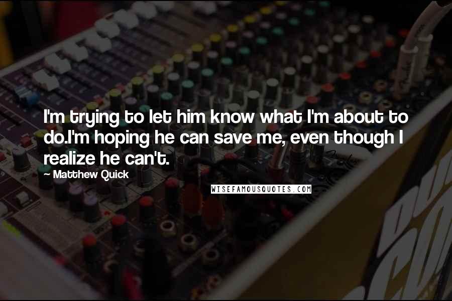 Matthew Quick Quotes: I'm trying to let him know what I'm about to do.I'm hoping he can save me, even though I realize he can't.