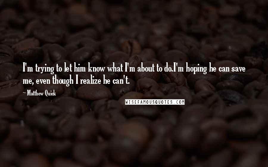 Matthew Quick Quotes: I'm trying to let him know what I'm about to do.I'm hoping he can save me, even though I realize he can't.