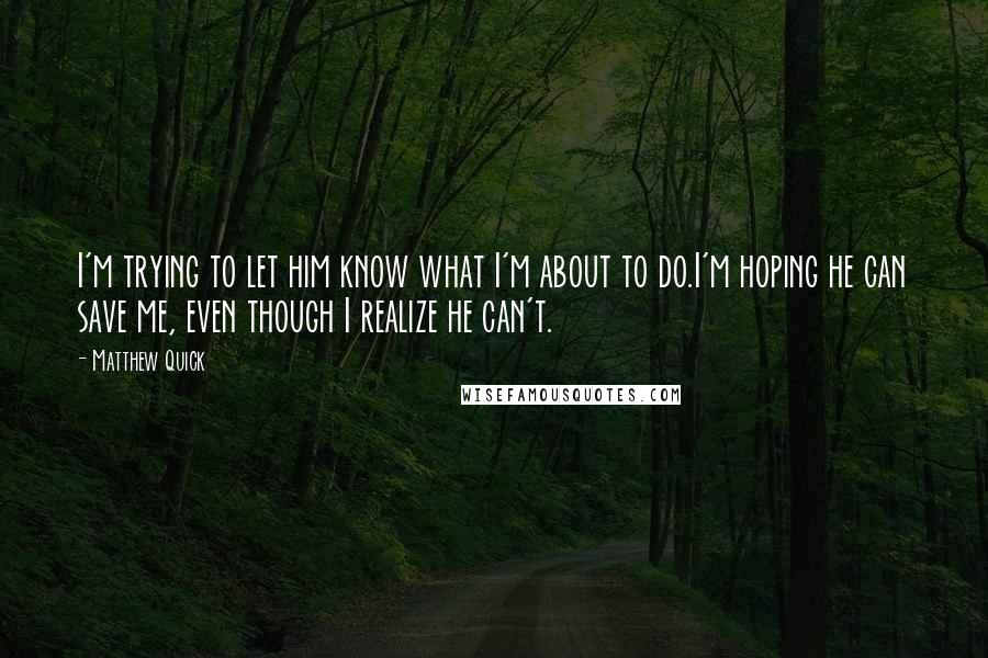 Matthew Quick Quotes: I'm trying to let him know what I'm about to do.I'm hoping he can save me, even though I realize he can't.