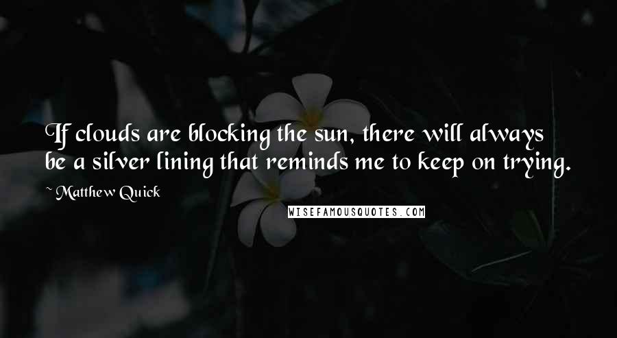 Matthew Quick Quotes: If clouds are blocking the sun, there will always be a silver lining that reminds me to keep on trying.