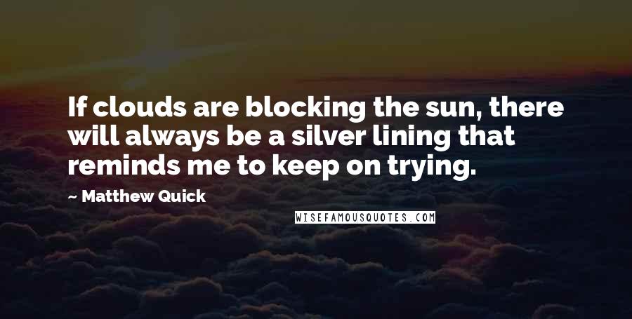 Matthew Quick Quotes: If clouds are blocking the sun, there will always be a silver lining that reminds me to keep on trying.