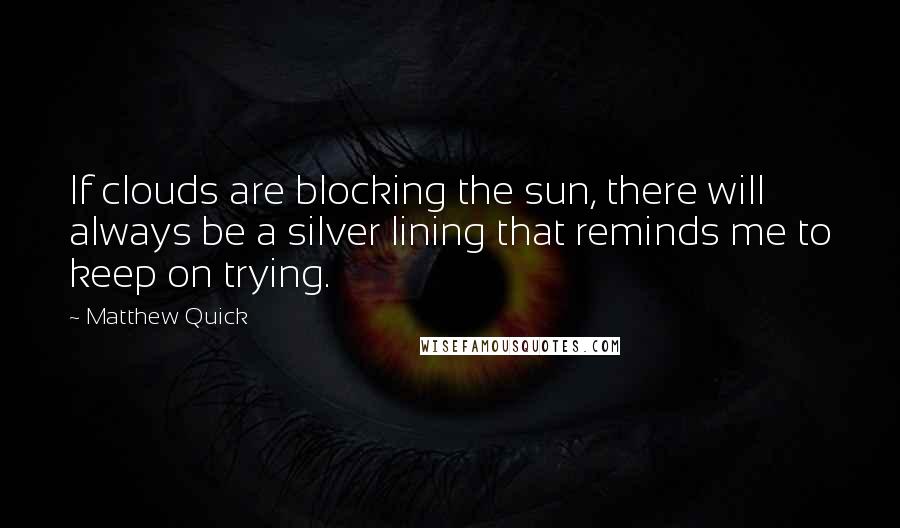 Matthew Quick Quotes: If clouds are blocking the sun, there will always be a silver lining that reminds me to keep on trying.