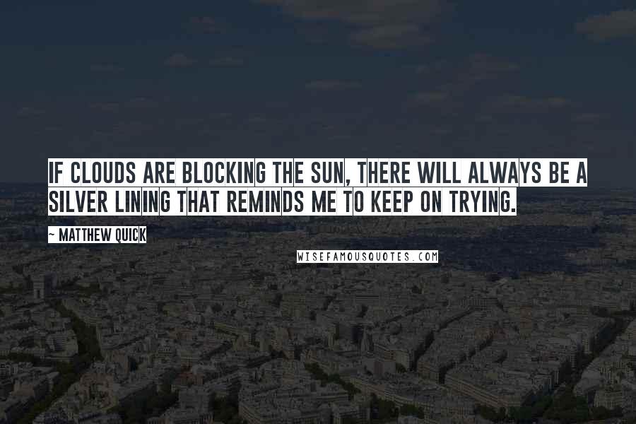 Matthew Quick Quotes: If clouds are blocking the sun, there will always be a silver lining that reminds me to keep on trying.