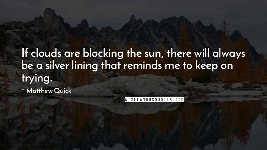 Matthew Quick Quotes: If clouds are blocking the sun, there will always be a silver lining that reminds me to keep on trying.