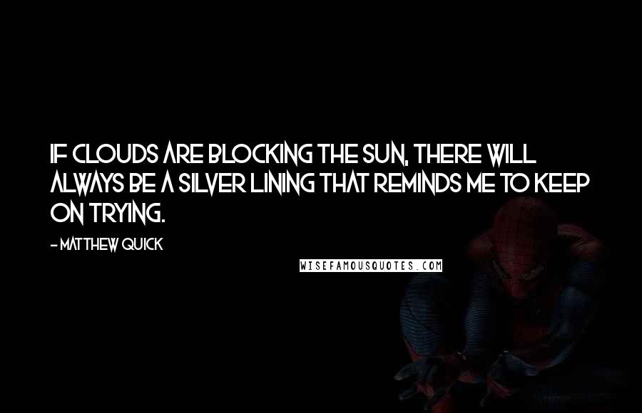 Matthew Quick Quotes: If clouds are blocking the sun, there will always be a silver lining that reminds me to keep on trying.