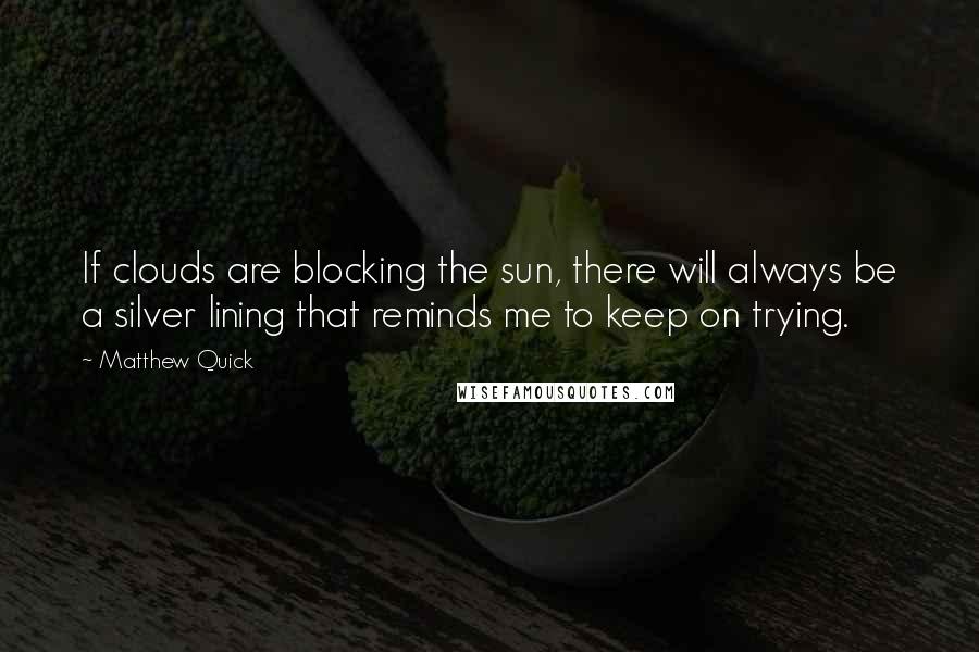 Matthew Quick Quotes: If clouds are blocking the sun, there will always be a silver lining that reminds me to keep on trying.