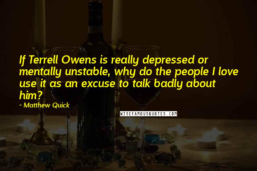 Matthew Quick Quotes: If Terrell Owens is really depressed or mentally unstable, why do the people I love use it as an excuse to talk badly about him?