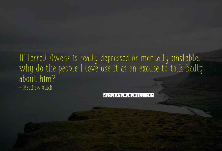 Matthew Quick Quotes: If Terrell Owens is really depressed or mentally unstable, why do the people I love use it as an excuse to talk badly about him?