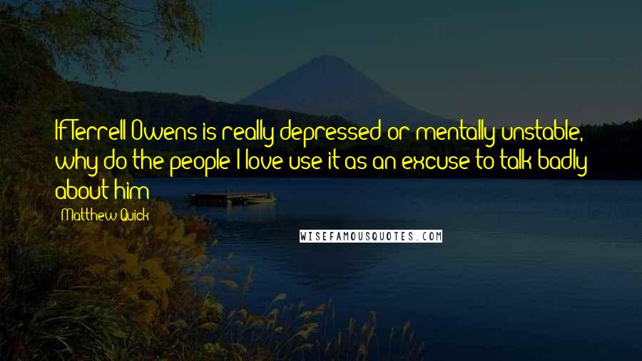 Matthew Quick Quotes: If Terrell Owens is really depressed or mentally unstable, why do the people I love use it as an excuse to talk badly about him?