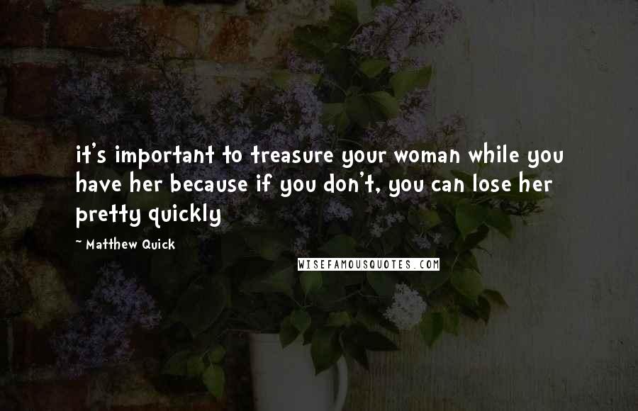 Matthew Quick Quotes: it's important to treasure your woman while you have her because if you don't, you can lose her pretty quickly