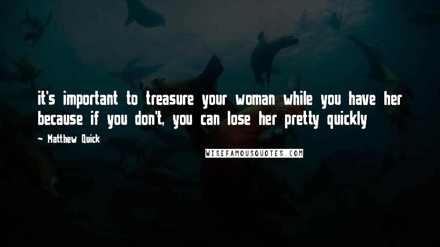 Matthew Quick Quotes: it's important to treasure your woman while you have her because if you don't, you can lose her pretty quickly