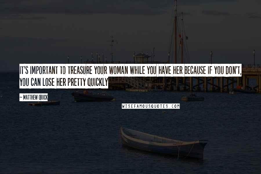 Matthew Quick Quotes: it's important to treasure your woman while you have her because if you don't, you can lose her pretty quickly