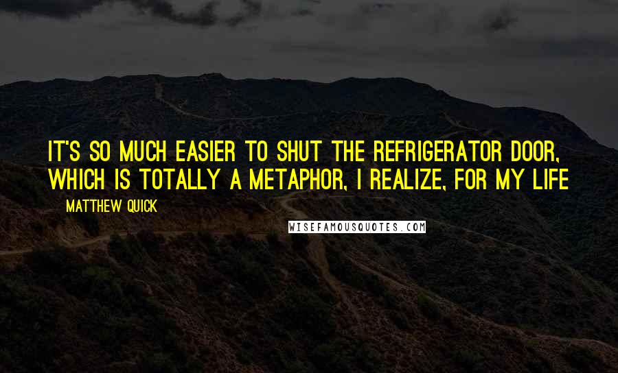 Matthew Quick Quotes: It's so much easier to shut the refrigerator door, which is totally a metaphor, I realize, for my life