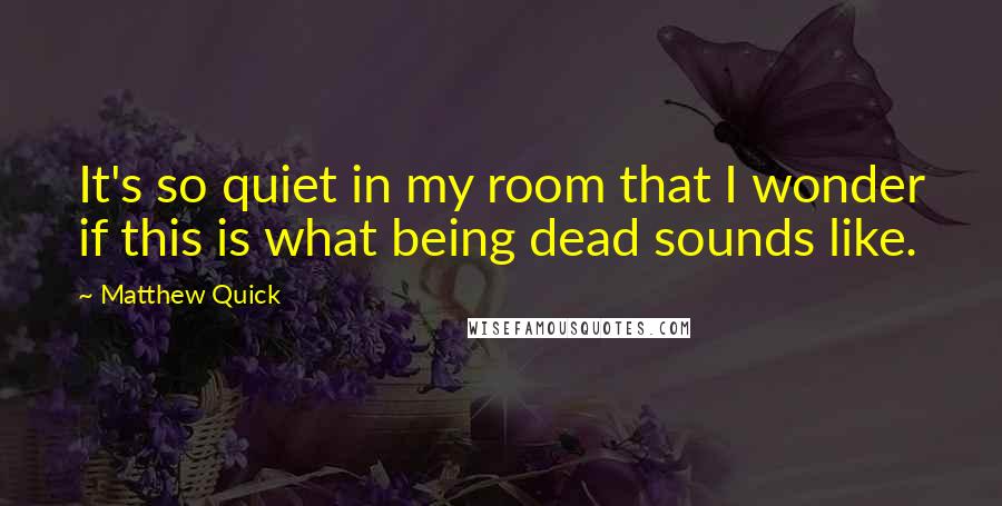 Matthew Quick Quotes: It's so quiet in my room that I wonder if this is what being dead sounds like.