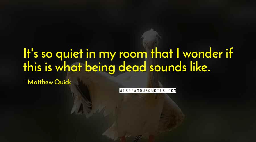 Matthew Quick Quotes: It's so quiet in my room that I wonder if this is what being dead sounds like.