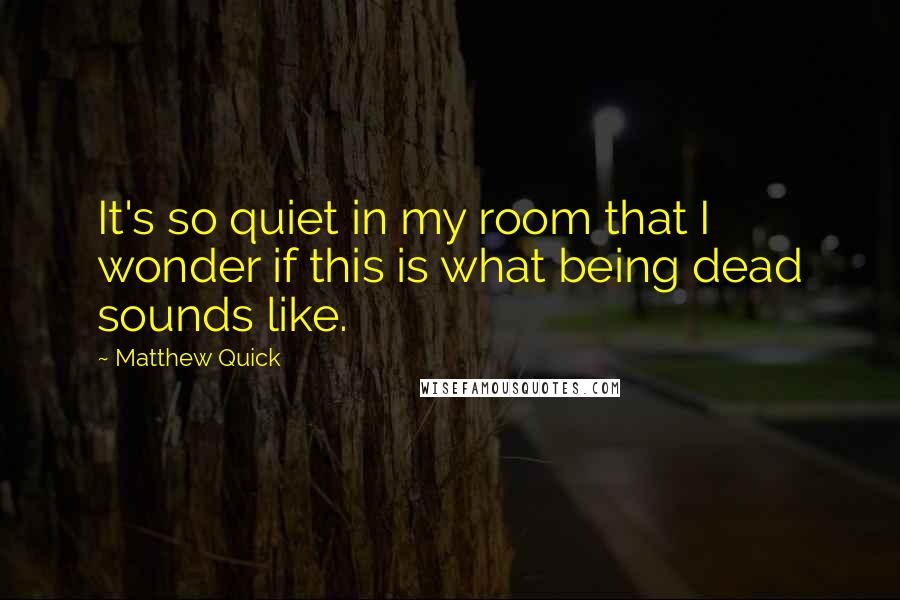 Matthew Quick Quotes: It's so quiet in my room that I wonder if this is what being dead sounds like.