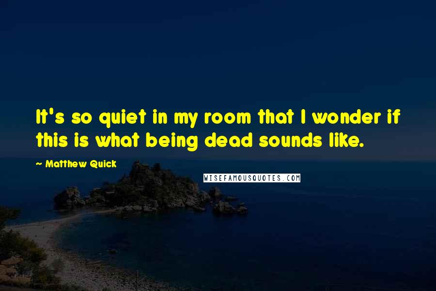 Matthew Quick Quotes: It's so quiet in my room that I wonder if this is what being dead sounds like.