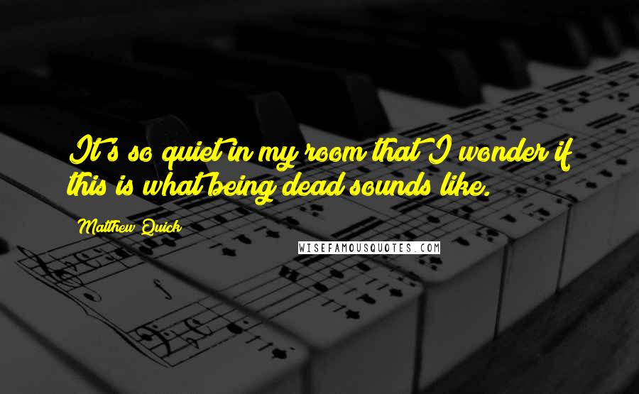 Matthew Quick Quotes: It's so quiet in my room that I wonder if this is what being dead sounds like.