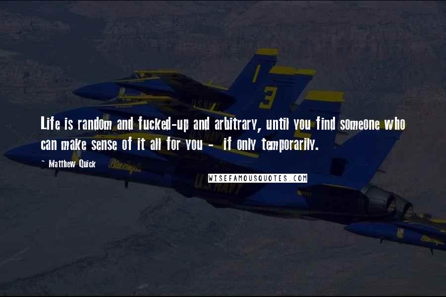 Matthew Quick Quotes: Life is random and fucked-up and arbitrary, until you find someone who can make sense of it all for you - if only temporarily.
