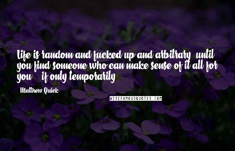 Matthew Quick Quotes: Life is random and fucked-up and arbitrary, until you find someone who can make sense of it all for you - if only temporarily.