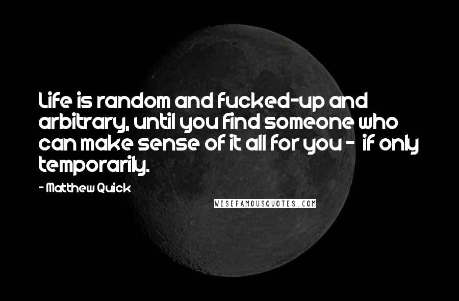 Matthew Quick Quotes: Life is random and fucked-up and arbitrary, until you find someone who can make sense of it all for you - if only temporarily.