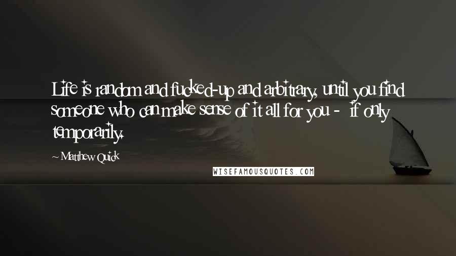 Matthew Quick Quotes: Life is random and fucked-up and arbitrary, until you find someone who can make sense of it all for you - if only temporarily.