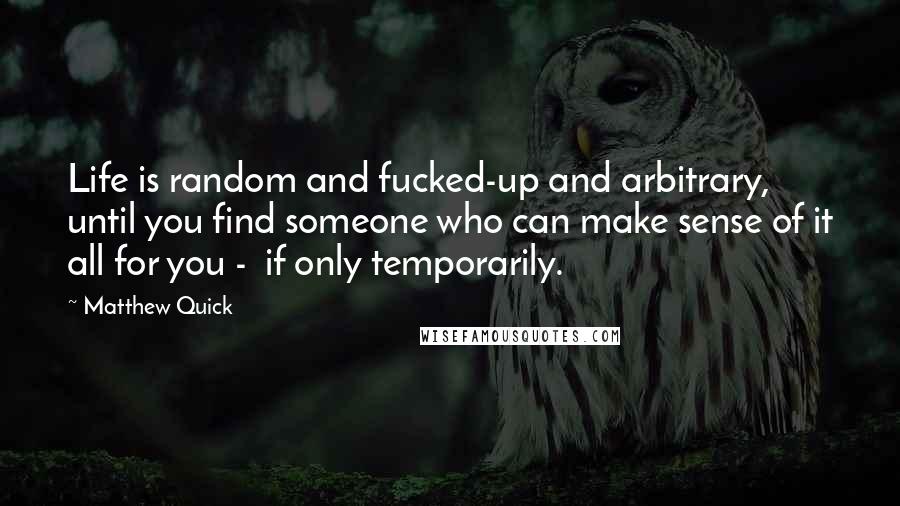 Matthew Quick Quotes: Life is random and fucked-up and arbitrary, until you find someone who can make sense of it all for you - if only temporarily.