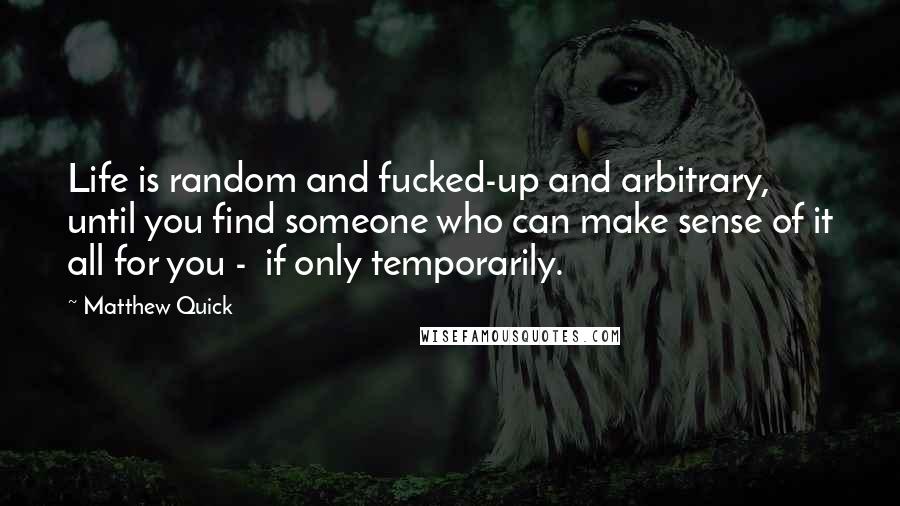 Matthew Quick Quotes: Life is random and fucked-up and arbitrary, until you find someone who can make sense of it all for you -  if only temporarily.