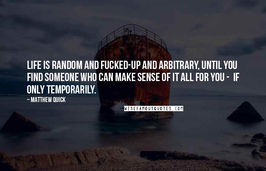 Matthew Quick Quotes: Life is random and fucked-up and arbitrary, until you find someone who can make sense of it all for you - if only temporarily.