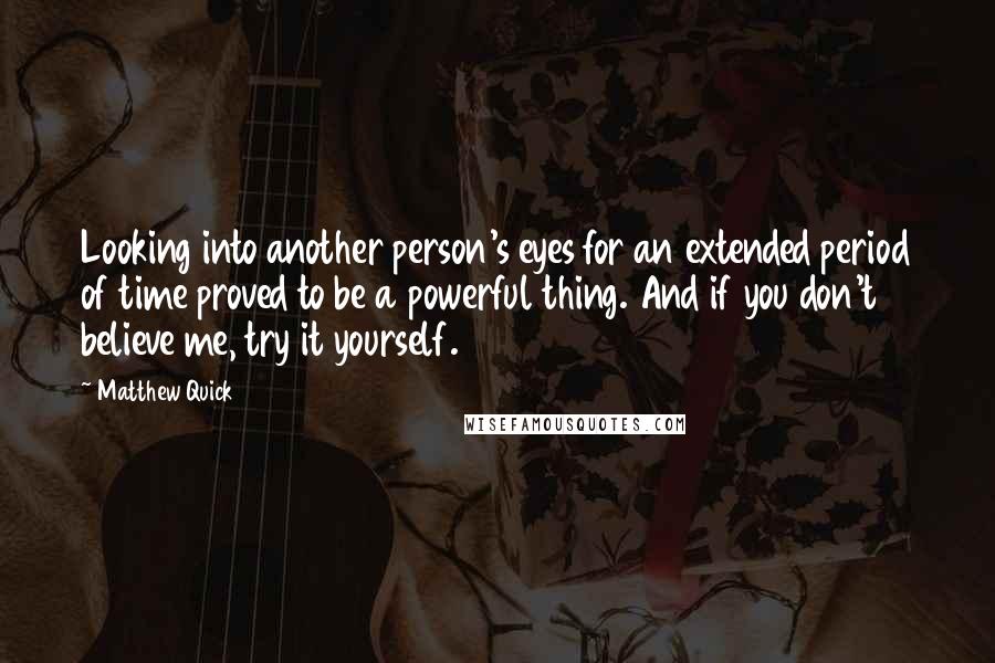 Matthew Quick Quotes: Looking into another person's eyes for an extended period of time proved to be a powerful thing. And if you don't believe me, try it yourself.