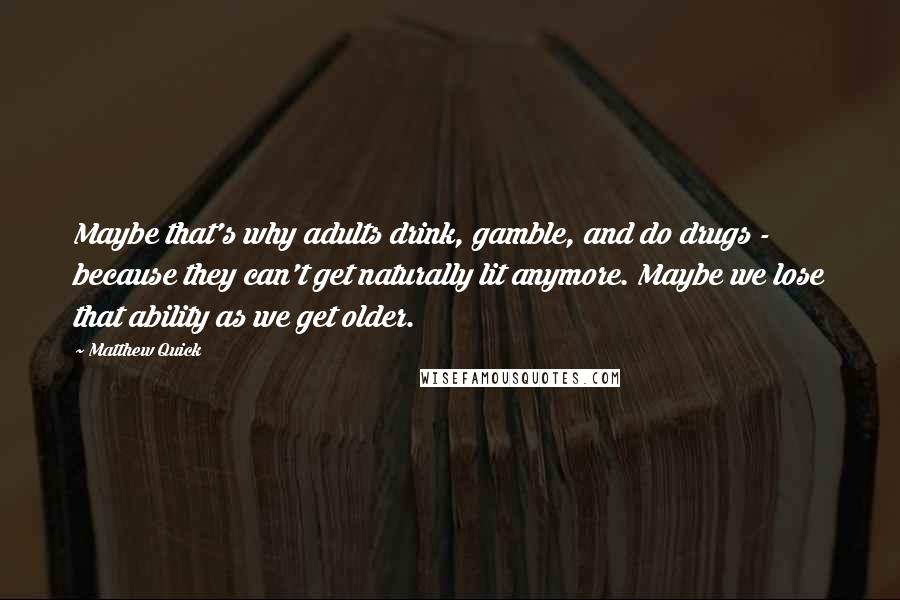 Matthew Quick Quotes: Maybe that's why adults drink, gamble, and do drugs - because they can't get naturally lit anymore. Maybe we lose that ability as we get older.