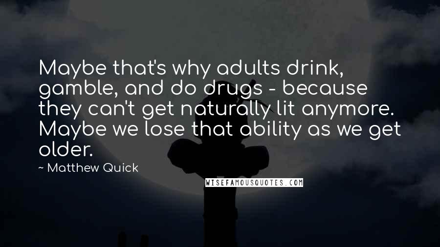 Matthew Quick Quotes: Maybe that's why adults drink, gamble, and do drugs - because they can't get naturally lit anymore. Maybe we lose that ability as we get older.