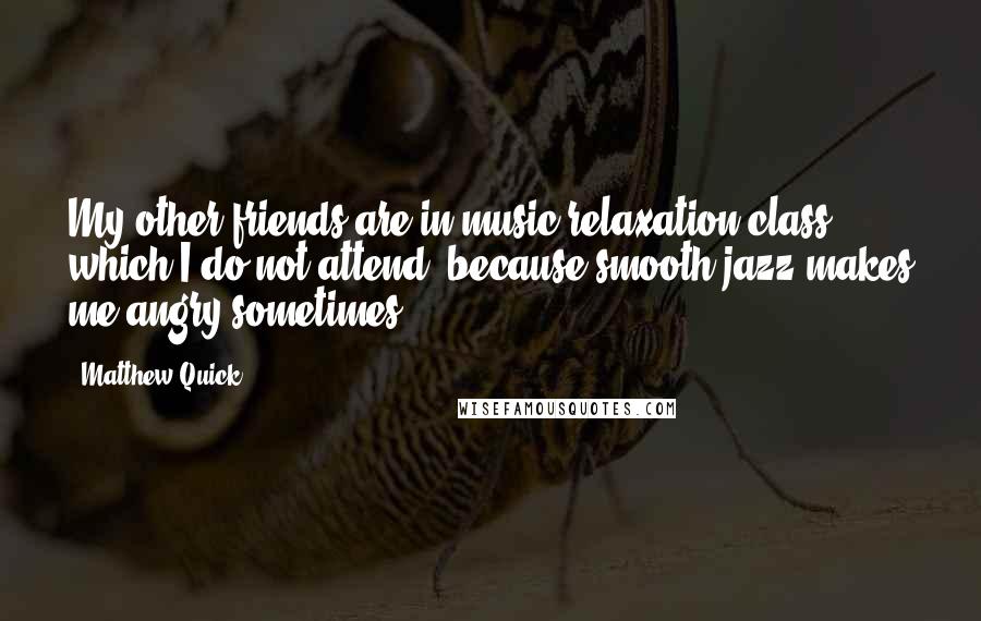 Matthew Quick Quotes: My other friends are in music relaxation class, which I do not attend, because smooth jazz makes me angry sometimes.