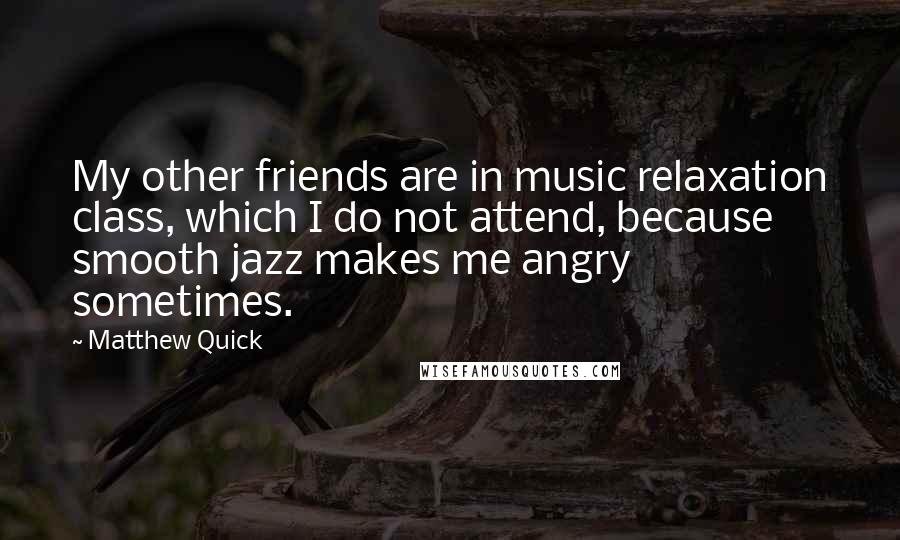 Matthew Quick Quotes: My other friends are in music relaxation class, which I do not attend, because smooth jazz makes me angry sometimes.