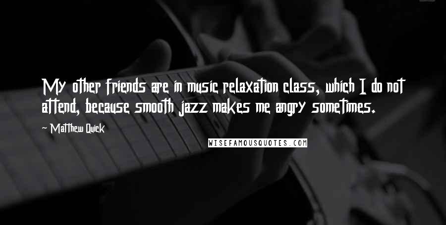 Matthew Quick Quotes: My other friends are in music relaxation class, which I do not attend, because smooth jazz makes me angry sometimes.