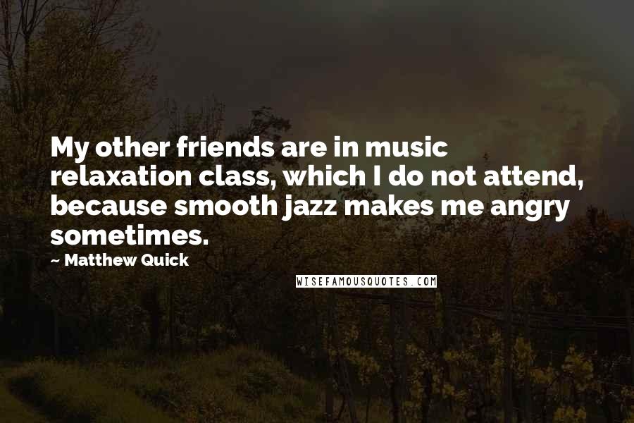 Matthew Quick Quotes: My other friends are in music relaxation class, which I do not attend, because smooth jazz makes me angry sometimes.