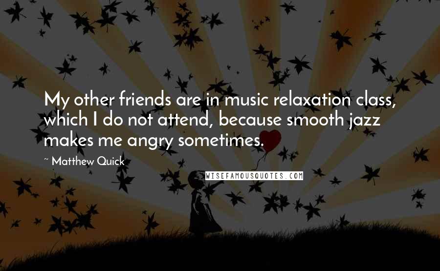 Matthew Quick Quotes: My other friends are in music relaxation class, which I do not attend, because smooth jazz makes me angry sometimes.