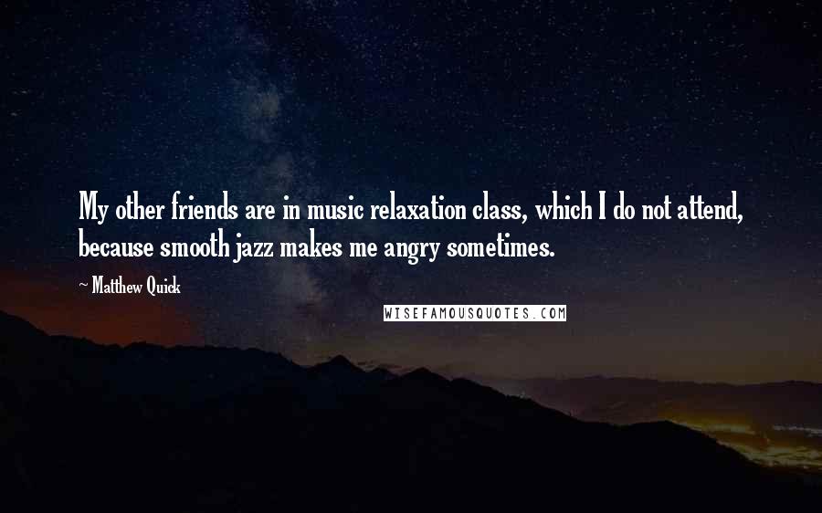 Matthew Quick Quotes: My other friends are in music relaxation class, which I do not attend, because smooth jazz makes me angry sometimes.