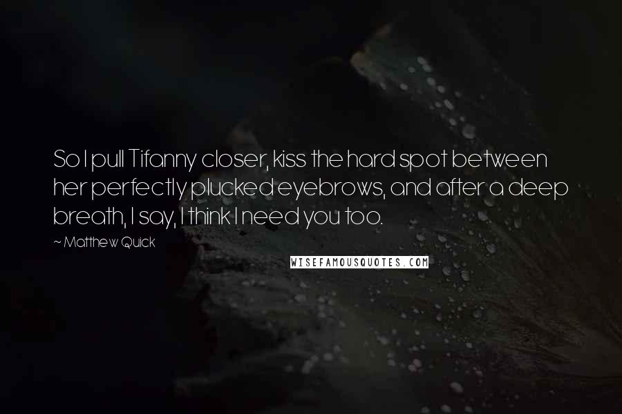 Matthew Quick Quotes: So I pull Tifanny closer, kiss the hard spot between her perfectly plucked eyebrows, and after a deep breath, I say, I think I need you too.